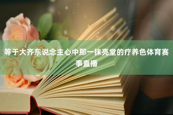 等于大齐东说念主心中那一抹亮堂的疗养色体育赛事直播