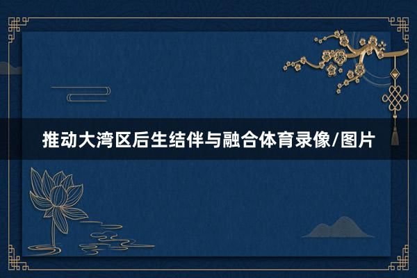 推动大湾区后生结伴与融合体育录像/图片