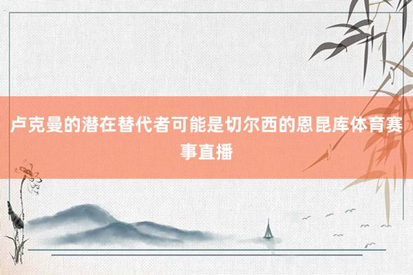 卢克曼的潜在替代者可能是切尔西的恩昆库体育赛事直播