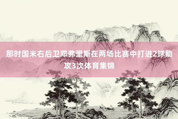 那时国米右后卫邓弗里斯在两场比赛中打进2球助攻3次体育集锦
