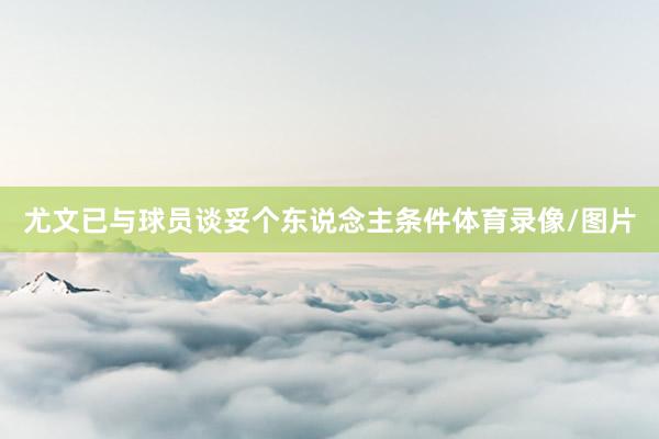 尤文已与球员谈妥个东说念主条件体育录像/图片
