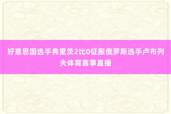 好意思国选手弗里茨2比0征服俄罗斯选手卢布列夫体育赛事直播
