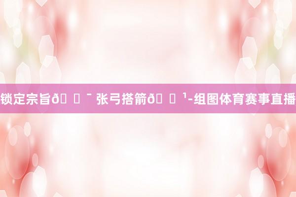 锁定宗旨🎯 张弓搭箭🏹-组图体育赛事直播