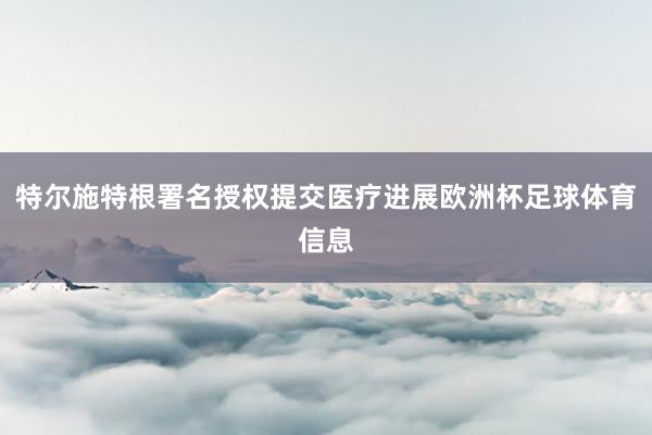 特尔施特根署名授权提交医疗进展欧洲杯足球体育信息