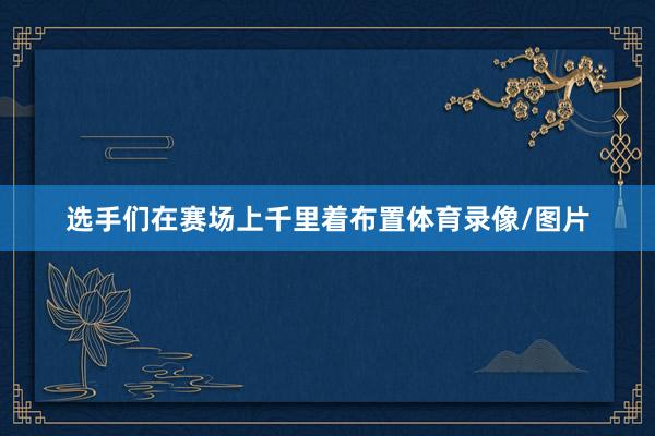 选手们在赛场上千里着布置体育录像/图片