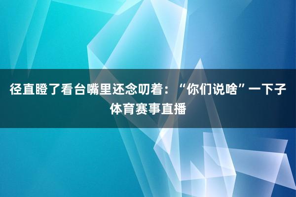 径直瞪了看台嘴里还念叨着：“你们说啥”一下子体育赛事直播