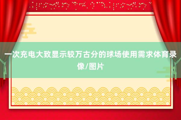 一次充电大致显示较万古分的球场使用需求体育录像/图片