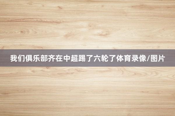 我们俱乐部齐在中超踢了六轮了体育录像/图片