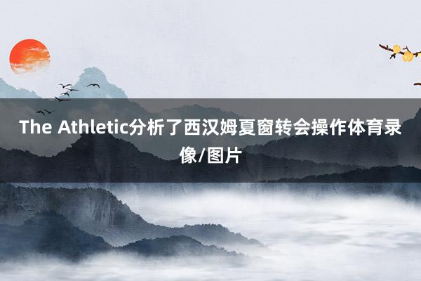The Athletic分析了西汉姆夏窗转会操作体育录像/图片