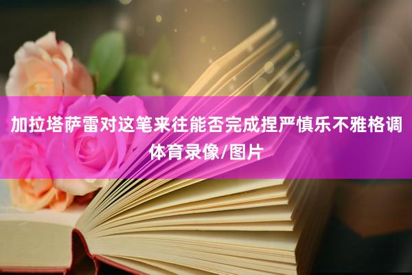 加拉塔萨雷对这笔来往能否完成捏严慎乐不雅格调体育录像/图片