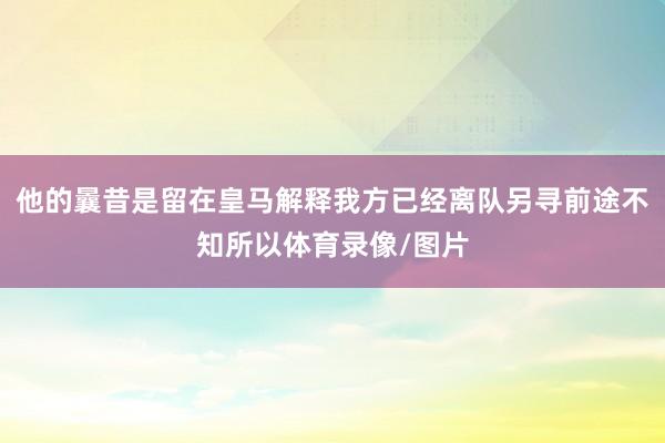 他的曩昔是留在皇马解释我方已经离队另寻前途不知所以体育录像/图片