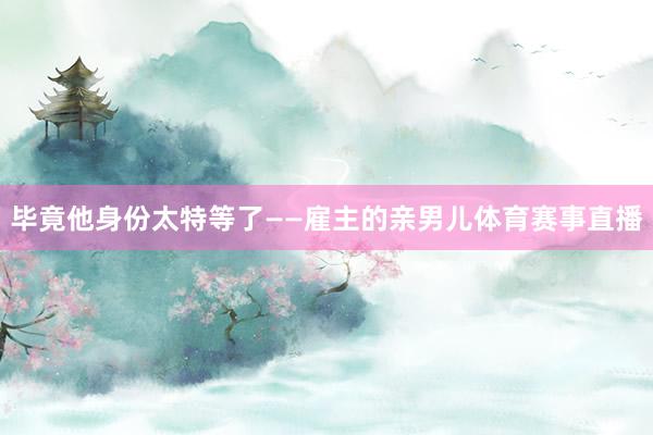 毕竟他身份太特等了——雇主的亲男儿体育赛事直播