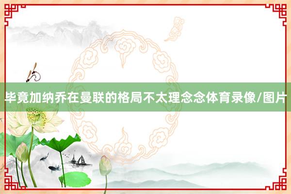 毕竟加纳乔在曼联的格局不太理念念体育录像/图片