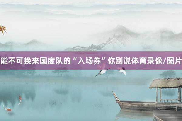 能不可换来国度队的“入场券”你别说体育录像/图片