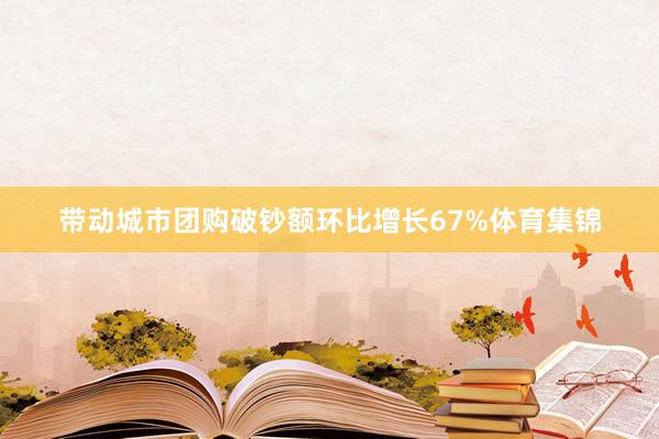 带动城市团购破钞额环比增长67%体育集锦