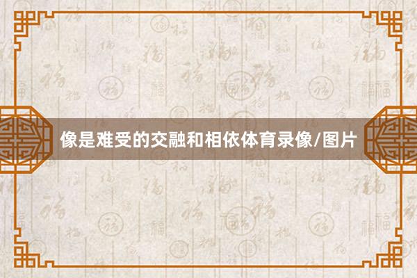像是难受的交融和相依体育录像/图片