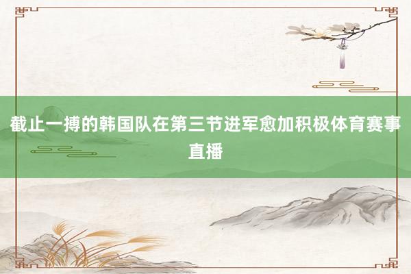 截止一搏的韩国队在第三节进军愈加积极体育赛事直播