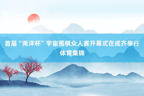 首届“南洋杯”宇宙围棋众人赛开幕式在成齐举行体育集锦