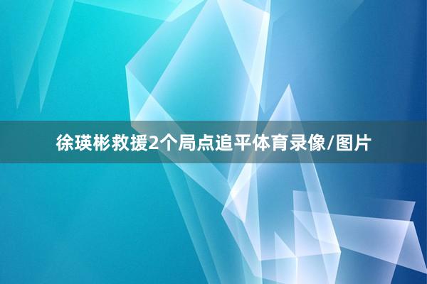徐瑛彬救援2个局点追平体育录像/图片
