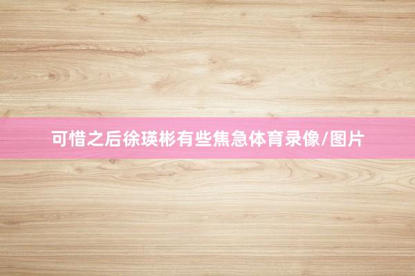 可惜之后徐瑛彬有些焦急体育录像/图片
