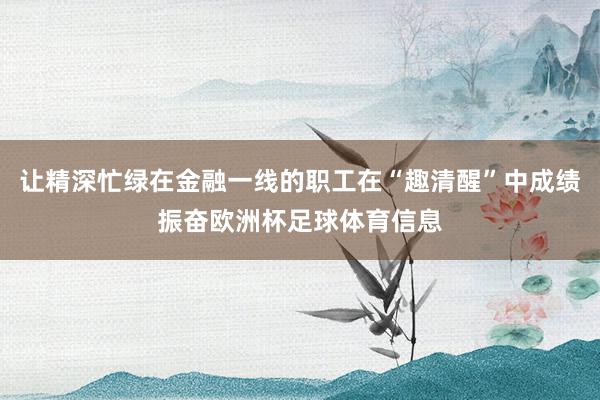 让精深忙绿在金融一线的职工在“趣清醒”中成绩振奋欧洲杯足球体育信息