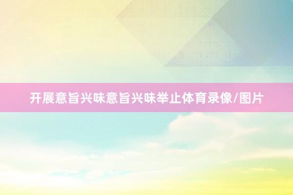 开展意旨兴味意旨兴味举止体育录像/图片