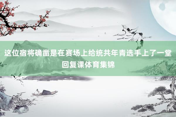 这位宿将确凿是在赛场上给统共年青选手上了一堂回复课体育集锦