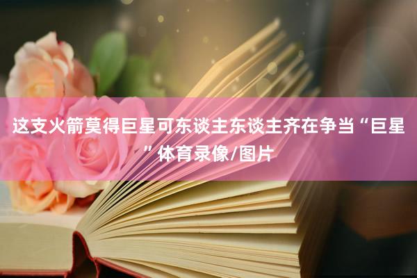 这支火箭莫得巨星可东谈主东谈主齐在争当“巨星”体育录像/图片