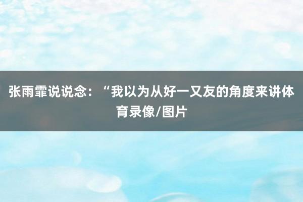 张雨霏说说念：“我以为从好一又友的角度来讲体育录像/图片