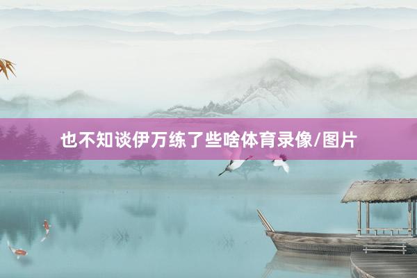 也不知谈伊万练了些啥体育录像/图片