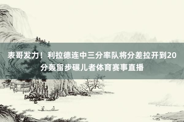 表哥发力！利拉德连中三分率队将分差拉开到20分轰留步碾儿者体育赛事直播