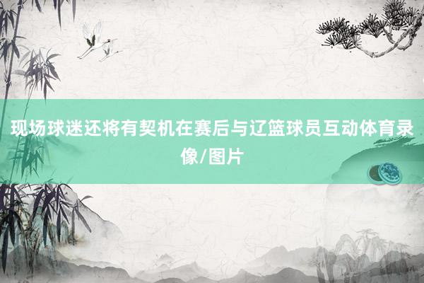 现场球迷还将有契机在赛后与辽篮球员互动体育录像/图片