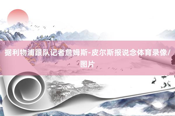 据利物浦跟队记者詹姆斯-皮尔斯报说念体育录像/图片