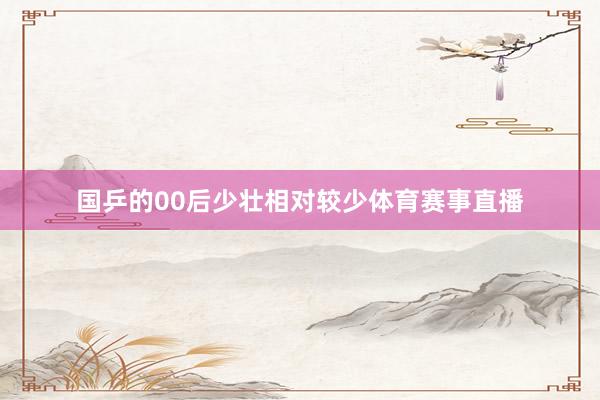 国乒的00后少壮相对较少体育赛事直播