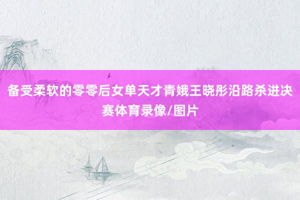 备受柔软的零零后女单天才青娥王晓彤沿路杀进决赛体育录像/图片