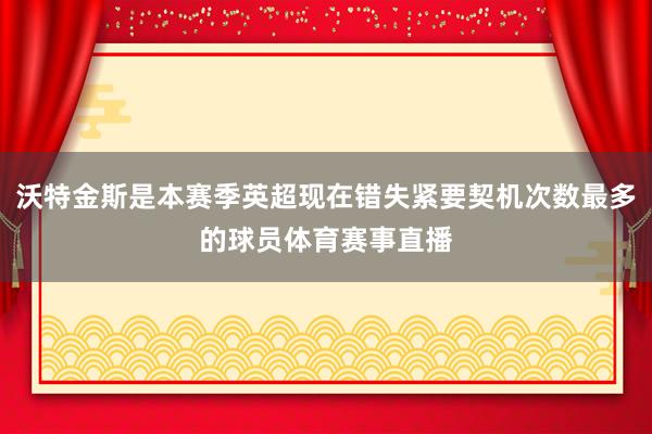沃特金斯是本赛季英超现在错失紧要契机次数最多的球员体育赛事直播