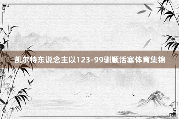凯尔特东说念主以123-99驯顺活塞体育集锦
