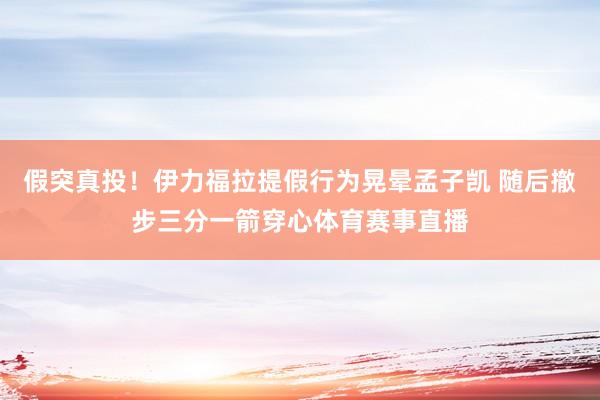 假突真投！伊力福拉提假行为晃晕孟子凯 随后撤步三分一箭穿心体育赛事直播