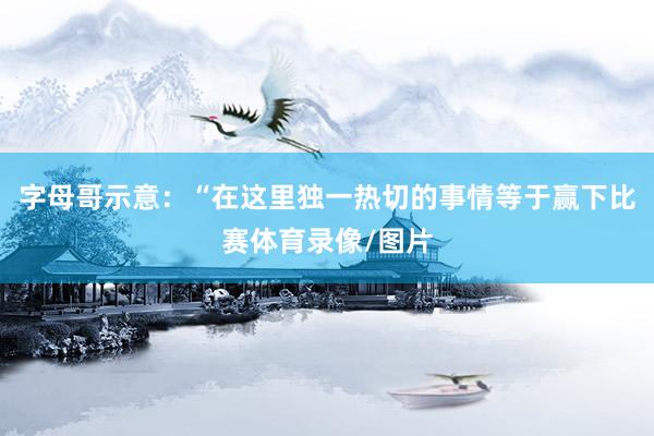 字母哥示意：“在这里独一热切的事情等于赢下比赛体育录像/图片