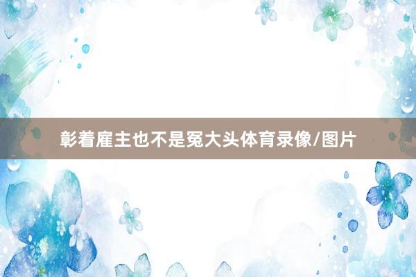 彰着雇主也不是冤大头体育录像/图片