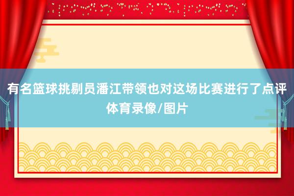 有名篮球挑剔员潘江带领也对这场比赛进行了点评体育录像/图片
