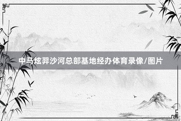 中马炫羿沙河总部基地经办体育录像/图片