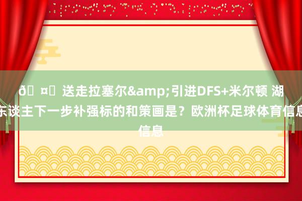 🤔送走拉塞尔&引进DFS+米尔顿 湖东谈主下一步补强标的和策画是？欧洲杯足球体育信息