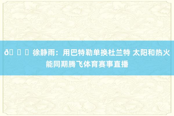 👀徐静雨：用巴特勒单换杜兰特 太阳和热火能同期腾飞体育赛事直播