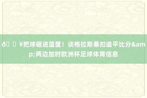 💥把球砸进篮筐！谈格拉斯暴扣追平比分&两边加时欧洲杯足球体育信息