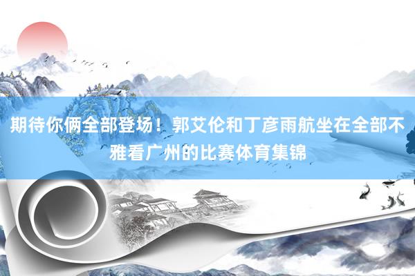 期待你俩全部登场！郭艾伦和丁彦雨航坐在全部不雅看广州的比赛体育集锦