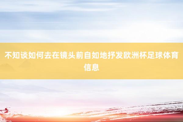 不知谈如何去在镜头前自如地抒发欧洲杯足球体育信息