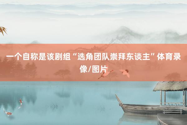 一个自称是该剧组“选角团队崇拜东谈主”体育录像/图片