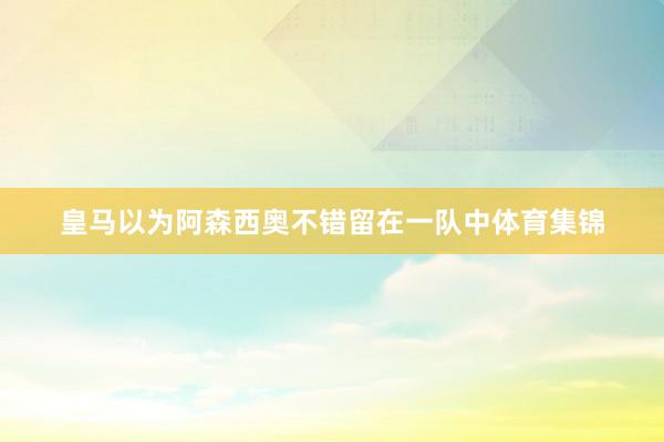 皇马以为阿森西奥不错留在一队中体育集锦