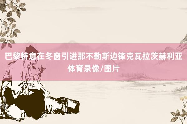 巴黎特意在冬窗引进那不勒斯边锋克瓦拉茨赫利亚体育录像/图片